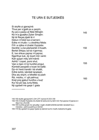 TE URA E SUTJESKËS

Si skyfér,si gjeraçinë:
Thue per s’gjalli po e perpîn.
Ky pá e paska at Nikë Mihajlin                                                           145
Ke m’a gjuejtka Zyber Smajlin:
Nji të Reças,djalë të rí
Dekun m’tokë tue e karraní;
Edhe m’«hutë» i u dredhka Nikës
Fíll i a njitka m’zhabë t’bytykës:
Derdhë i a ká pësheshët m’livadh.                                                        150
Bertet Shkjau sá ká n’germaz.
E, tue shkue çapraz m’çapraz,
Ngerthye kuk, dý duert mbí varrë:
Kah qyqari mêç isht’mârrë:
Ashtû ‘i copet, porsi shul,
Vjen e bjen m’nji hurdhë pingul,                                                         155
Kambët perpjetë e kryet në baltë:
Dý─trí herë trandë i ká shalët,
Edhè kshtû, kâmbët laradash,
Dha aty shpírt, e kthelltë nji pash
Rá, rreziku, n’ ujë palmuq:                                                              160
Krejt prej gjakut hurdha u kuq!
Kur ká pá njaj Juriq Mata,
Nji zgobell me gaqe t’ giata
__________



140-150 skyfér,gjeraçinë:K.I,341,277.-karraní:K.XVI,159
150-155 m'zhabë t'bytykës:në zhabë të barkut,kû ky âsht mâ i fryt.çapraz-m'çapraz:si i
    dejun,tuj u lkundë.
155-165 hurdhë:gropë me ujë,pellg i vogël.-shalët:kofshët,kambët.-laradash:tuj u
    rrokullue.- palmuq:palmuç si lamsh.
165-170 Nji zgobell me gaqe t'giata:nji alamet burrit,i madh,makesha të gjata.




307
 