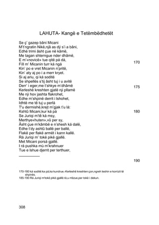 LAHUTA- Kangë e Tetëmbëdhetët
Se ç’ gazep bâni Micani
M’t’ngratin Nikë,njâ as dý s’i a bâni,
Edhè trimi âsht çue në kâmë,
Me tagan shterngue nder dhâmë,
E m’«novicë» tue qitë pá dá,
Fíll m’ Micanin turr ká ngá                                                            170
Kin’ po e vret Micanin n’pritë,
Kin’ aty aj po i a merr kryet.
Si aj ariu, qi ká soditë
Se shpellës s’tij âsht tuj i u avitë
Derr’ i eger,me t’shkye m’dhâmë                                                        175
Kerleshë kreshten gjatë nji pllamë
Me nji hov jashta flakrohet,
Edhe m’shpinë derrit i lshohet,
Idhtë me tê tuj u perlá
T'u dermishë,krejt m’gjak t’u lá:
Kshtû Micani,kur ká pá                                                                 180
Se Juriqi m’tê ká msy,
Merthye«huten»,vû per sy,
Âsht çue m’kâmbë e n’shesh ká dalë,
Edhe t’dy ashtû ballë per ballë,
Flakë per flakë armët i kann kallë.
Rá Juriqi m’ tokë pikë gjallë.
Met Micani porsá gjallë.
I rá pushka mù m’krahnuer
Tue e lshue djerrit per terthuer,
__________
                                                                                       190

170-180 ká soditë:ka pá,ka kundrue.-Kerleshë kreshten:çon,ngreh leshin e korrizit të
    shpinës.
185-190 Rá Juriqi m'tokë pikë gjallë:rá,u rrëzue,per tokë i dekun.




308
 
