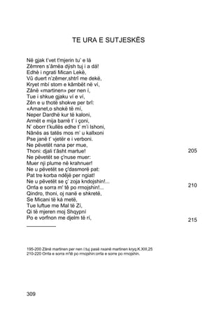 TE URA E SUTJESKËS

Në gjak t’vet t'mjerin tu’ e lá
Zêmren s’âmëa dýsh tuj i a dá!
Edhè i ngrati Mican Lekë,
Vû duert n’zêmer,shtrî me dekë,
Kryet mbí stom e kâmbët në ví,
Zânë «martinen» per nen í,
Tue i shkue gjaku ví e ví,
Zên e u thotë shokve per brî:
«Amanet,o shokë të mí,
Neper Dardhë kur të kaloni,
Armët e mija barrë t’ i çoni,
N’ oborr t’kullës edhe t’ m’i lshoni,
Nânës as tatës mos m’ u kallxoni
Pse janë t’ vjetër e i verboni.
Ne pëvetët nana per mue,
Thoni: djali t’âsht martue!                                              205
Ne pëvetët se ç'nuse muer:
Muer nji plume në krahnuer!
Ne u pëvetët se ç'dasmorë pat:
Pat tre korba ndêjë per ngiat!
Ne u pëvetët se ç’ zoja kndojshin!...
Orrla e sorra m' tê po rrnojshin!...                                     210
Qindro, thoni, oj nanë e shkretë,
Se Micani të ká metë,
Tue luftue me Mal të Zí,
Qi të mjeren moj Shqypní
Po e vorfnon me djelm të rí,                                             215
__________



195-200 Zânë martinen per nen í:tuj pasë nxanë martinen kryq.K.XIII,25
210-220 Orrla e sorra m'tê po rrnojshin:orrla e sorre po rrnojshin.




309
 