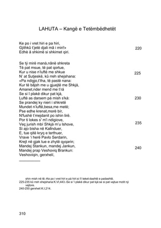 LAHUTA – Kangë e Tetëmbëdhetët

Ke po i vret hiri e pa hiri,
Gjithkû t’jetë djali mâ i miri!»                                                              220
Edhè â shkimë si shkimet qiri.

Se tý mirë manà,nânë shkreta
Të pat msue, të pat qortue,
Kur u nise n’luftë me shkue                                                                   225
N’ at Sutjeskë, kû rreh shejshana:
«Pa ndigjo,t’tha, të pastë nana:
Kur të bâjsh me u gjuejtë me Shkjá,
Amanet,nder mend me t’rá
Se si î plakë dikur pat kjá,
Luftë as darsem pá mish s'ká:                                                                 230
Se prandej ky nieri i shkretë
Mundet n’luftë,besa,me metë;
Pse edhe krenat,morè bír,
N'fushë t’mejdanit po ishin lirë.
Por ti lokes s' m'i ndigiove,
Veç jurish mbí Shkjá m’u lshove,                                                              235
Si ajo bisha në Kallnduer,
E, tue qitë kryq e terthuer,
Vrave ‘i herë Pavlo Serdarin,
Krejt në gjak tue e zhytë qyqarin;
Mandej Stankun, mandej Jankun,                                                                240
Mandej prap Veshoviq Brankun:
Veshoviqin, gerxhelí,
__________




    shin mish në tê.-Ke po i vret hiri e pá hiri:si t'i teket:dashtë e padashtë.
225-235 kû rreh shejshana:K.VI,443.-Se si 'i plakë dikur pat kjá:se si pat vajtue motit nji
    vajtore.
240-250 gerxhelí:K.I,214.




310
 