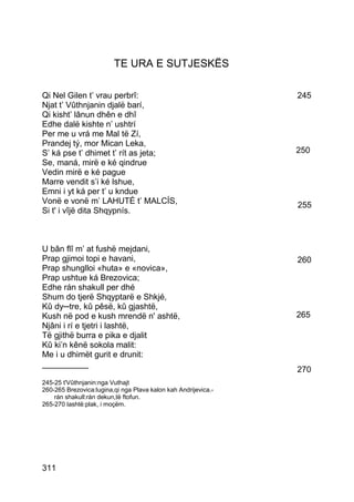 TE URA E SUTJESKËS

Qi Nel Gilen t’ vrau perbrî:                                    245
Njat t’ Vûthnjanin djalë barí,
Qi kisht’ lânun dhên e dhî
Edhe dalë kishte n’ ushtrí
Per me u vrá me Mal të Zí,
Prandej tý, mor Mican Leka,
S’ ká pse t’ dhimet t’ rít as jeta;                             250
Se, maná, mirë e ké qindrue
Vedin mirë e ké pague
Marre vendit s’i ké lshue,
Emni i yt ká per t’ u kndue
Vonë e vonë m’ LAHUTÉ t’ MALCÍS,                                255
Si t' i vîjë dita Shqypnís.



U bân flî m’ at fushë mejdani,
Prap gjimoi topi e havani,                                      260
Prap shunglloi «huta» e «novica»,
Prap ushtue ká Brezovica;
Edhe rán shakull per dhé
Shum do tjerë Shqyptarë e Shkjé,
Kû dy─tre, kû pêsë, kû gjashtë,
Kush në pod e kush mrendë n' ashtë,                             265
Njâni i rí e tjetri i lashtë,
Të gjithë burra e pika e djalit
Kû ki’n kênë sokola malit:
Me i u dhimët gurit e drunit:
__________
                                                                270
245-25 t'Vûthnjanin:nga Vuthajt
260-265 Brezovica:lugina,qi nga Plava kalon kah Andrijevica.-
    rán shakull:rán dekun,të ftofun.
265-270 lashtë:plak, i moçëm.




311
 