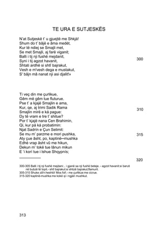 TE URA E SUTJESKËS
N’at Sutjeskë t’ u gjuejtë me Shkjá!
Shum do t’ bâjë e âma medét,
Kur të ndiej se Smajli met,
Se met Smajli, aj farë viganit;
Balli i tij nji fushë mejdanit,
Syni i tij agzot havanit,                                                                         300
Shtati ardhë si shtî bajrakut,
Vesh e m'vesh dega e mustakut,
S' bâjn mâ nanat nji asi djalit!»




Ti veç din me çurlikue,
Gêm më gêm tue fluturue.
Pse t’ a kjajë Smajlin e ama,
Kur, qe, aj trimi Sadik Rama                                                                      310
Smajlin mirë e ká pague:
Dy të vram e tre t’ shitue?
Por t’ kjajë nana Cen Brahimin,
Qi, kur pá ká probatimin:
Njat Sadrín e Çun Selimit:
Se mu m’ parzme e mori pushka,                                                                    315
Aty çue âsht, po, kaptinë─mushka
Edhè vrap âsht vû me hikun,
Dekun m’ tokë tue lânun mikun
E ‘i korí tue i lshue Shqypnís;
__________
                                                                                                  320
300-305 Balli i tij nji fushë mejdani:.. i gjanë sa nji fushë beteje. - agzot havanit:si baruti
    në bubzë të topit.- shtî bajrakut:si shtizë bajrakut,flamurit.
305-310 Shuke zâ'n:heshtò! Mos fol!.- me çurlikue:me cicrue.
315-320 kaptinë-mushka:me kokë qi i ngján mushkut.




313
 