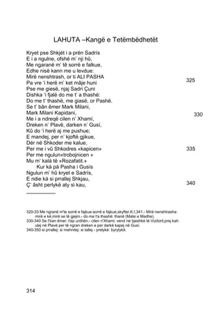 LAHUTA –Kangë e Tetëmbëdhetët
Kryet pse Shkjét i a prén Sadrís
E i a ngulne, ofshé m’ nji hû,
Me ngaranë m’ tê sorrë e falkue,
Edhe nisë kann me u levdue:
Mirë nenshtrash, or ti ALI PASHA
Pa vre ‘i herë m’ ket mâje huni                                                             325
Pse me giesë, njaj Sadri Çuni
Dishka ‘i fjalë do me t’ a thashë:
Do me t’ thashë, me giasë, or Pashë.
Se t’ bân êmer Mark Milani,
Mark Milani Kapidani,                                                                         330
Me i a ndreqë cilen n’ Xhamí,
Dreken n’ Plavë, darken n’ Gusí,
Kû do ‘i herë aj me pushue;
E mandej, per n’ kjoftë gjikue,
Dér në Shkoder me kalue,
Per me i vû Shkodres «kapicen»                                                              335
Per me ngulun«trobojnicen »
Mu m’ kalá të «Rozafatit.»
     Kur ká pá Pasha i Gusís
Ngulun m’ hû kryet e Sadrís,
E ndie ká si prrallej Shkjau,
Ç’ âsht perlykë aty si kau,                                                                 340
__________


320-33 Me ngranë m'te sorrë e fajkue:sorrë e fajkue,skyfter,K.I,341.- Mirë nenshtrasha:
    mirë e ké,mirë se të gjejm.- do me t'a thashë: thanë (Malsi e Madhe).
330-340 Se t'ban êmer: t'ep urdhën.- cilen n'Xhami: vend në bjeshkë të Vizitorit,prej kah
    ulej në Plavë per të ngran dreken e per darkë kapej në Gusí.
340-350 si prrallej: si mahnitej: si tallej - prelykë: byrylykë.




314
 