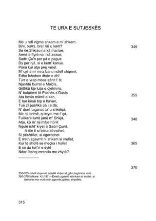 TE URA E SUTJESKËS

Me u ndî vigma shkam e m’ shkam:
Bini, burra, bre! Kû u kam?                                         345
Se né Shkjau na ká marrue,
Armë e ftyrë na i ká zezue,
Sadrí Çu'n per pá e pague
Dy per njâ, si e kem’ kanue.
Porsi kur atje prej veret
M’ ujë a m’ mriz bariu ndiell shqeret,
Edhe lshohen dhên e dhî
Turr e vrap mbas zânit t’ tí;
Njashtû burrat e Malcís,
Gjithkû kje lulja e djelmnís,
N’ bulurimë të Pashës s’Gusís
Ata hovin mârrë e kan,                                              355
E tue krisë top e havan,
Tue zí pushka pá i a dá,
N’ dorë taganat tu’ u shkelqá,
Me nji brimë, qi kryet me t' çá,
Fulikare turrë janë m' Shkjá,                                       340
Atje, kû m’ nji mâje hûnit
Ngulë isht’ kryet e Sadrí Çunit.
    A din ti si bleta idhnohet,
Si pështillet, si egercohet
E rreth zgavrrit n’ shkam si vrullet,
Kur të shofë se meçka i hullet                                      365
E se do turî’n e dytë
Nder fashoj mrenda me zhytë?
__________


                                                                    370
350-355 ndiell shqerret: ndiellë shtjerrat,gjân,bagtinë e imtë.
360-370 fulikare: K.I,187.—Erreth zgavrrit n'shkam si vrullet: si
    lëshohet me vrull rreth zgavrës,golles, shpellës.




315
 