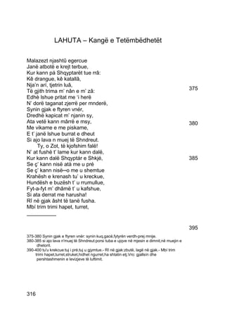LAHUTA – Kangë e Tetëmbëdhetët

Malazezt njashtû egercue
Janë atbotë e krejt terbue,
Kur kann pá Shqyptarët tue rrâ:
Kê drangue, kê katallâ,
Nja’n arí, tjetrin luâ,
Të gjith trima m’ nân e m’ zâ:                                                             375
Edhè lshue pritat me ‘i herë
N’ dorë taganat zjerrë per mnderë,
Synin gjak e ftyren vnér,
Dredhë kapicat m’ njanin sy,
Ata vetë kann mârrë e msy,                                                                 380
Me vikame e me piskame,
E t’ janë lshue burrat e dheut
Si ajo lava n muej të Shndreut.
      Ty, o Zot, të kjofshim falë!
N’ at fushë t’ lame kur kann dalë,
Kur kann dalë Shqyptár e Shkjé,                                                            385
Se ç’ kann nisë atà me u pré
Se ç’ kann nisë─o me u shemtue
Krahësh e krenash tu’ u kreckue,
Hundësh e buzësh t’ u rrumullue,
Fyt-a-fyt m’ dhâmë t’ u kafshue,
Si ata derrat me harusha!
Rî në gjak âsht të tanë fusha.
Mbí trim trimi hapet, turret,
__________

                                                                                           395
375-380 Synin gjak e ftyren vnér: synin kuq,gacë,fytyrën verdh-prej mnije.
380-385 si ajo lava n'muej të Shndreut:porsi tuba e ujqve në mjesin e dimnit,në muejin e
     dhetorit.
390-400 tu'u krekcue:tuj i pré,tuj u gjymtue.- Rî në gjak:zbutë, lagë në gjak.- Mbí trim
    trimi hapet,turret,struket,hidhet ngurret,ha shtatin etj.Vro: gjallsín dhe
     pershtashmenin e levizjeve të luftimit.




316
 