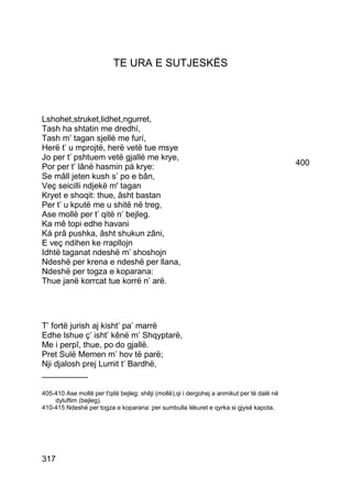 TE URA E SUTJESKËS




Lshohet,struket,lidhet,ngurret,
Tash ha shtatin me dredhí,
Tash m’ tagan sjellë me furí,
Herë t’ u mprojtë, herë vetë tue msye
Jo per t’ pshtuem vetë gjallë me krye,
Por per t’ lânë hasmin pá krye:                                                             400
Se mâll jeten kush s’ po e bân,
Veç seicilli ndjekë m' tagan
Kryet e shoqit: thue, âsht bastan
Per t’ u kputë me u shitë në treg,
Ase mollë per t’ qitë n’ bejleg.
Ka mê topi edhe havani
Ká prâ pushka, âsht shukun zâni,
E veç ndihen ke rrapllojn
Idhtë taganat ndeshë m’ shoshojn
Ndeshë per krena e ndeshë per llana,
Ndeshë per togza e koparana:
Thue janë korrcat tue korrë n’ arë.




T’ fortë jurish aj kisht’ pa’ marrë
Edhe lshue ç’ isht’ kênë m’ Shqyptarë,
Me i perpî, thue, po do gjallë.
Pret Sulë Memen m’ hov të parë;
Nji djalosh prej Lumit t’ Bardhë,
__________

405-410 Ase mollë per t'qitë bejleg: shêji (mollë),qi i dergohej a anmikut per të dalë në
    dyluftim (bejleg).
410-415 Ndeshë per togza e koparana: per sumbulla lëkuret e qyrka si gjysë kapota.




317
 