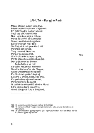 LAHUTA – Kangë e Parë
Mbasi Shkjaut sulmin kanë thye,
Bàjnë kuvend Shqiptarët n'mjet vetit
E 'i fjalë t'madhe çuekan Mbretit:
Se jo veç qi Knjaz Nikollës
Nuk i lajnë kurr pagë e t'dheta,
Porsè as Mbretit të Stambollës
S'duen me i bà mà tungjatjeta,
E se dore duen me i dalë:
Se Shqipninë nuk po e kisht' falë
Perendia për çerkez,
Turq, manovë, likurazez;
Por për do sokola mali,                                                                     105
Qi «Shqiptarë» bota po i quete,
Për ta gëzue këta djalë mbas djali,
Der' qi jeta mos t'u shuete.
     Turku fjalën e ka ndì':
Se ç'asht mbushë ai me mënì!
Se edhe lëshue ç'ka mbi Shqipnì,                                                            110
Gjallë Shqiptarët ai me i përpì!
Por Shqiptari gjallë s'përpihej,
E as me u shkelë, besà, s'po lihej,
Kur po i mbushej mendja e vet,
Për Shqipnì me bà gajret,
N' dashtë ta mësyjnë Krajl edhe Mbret.
Edhe kështu t'janë kapërthye
Grykë për grykë Turq e Shqiptarë,
_______________




100-105 çerkez :banorë të Kaukazit n'afersí të Detit të Zí.
105-110 manovë :ushtarë Turqijet me origjinë orjentale.- jeta...shuete :deri sá mos të
    mbarojë jeta.
115-125 t'janë kaperthye grykë per grykë :janë ngatrrue,mberthye zanë fyta-fyt,aq afër sá
    m' undeshë grykët e pushkvet.




8
 