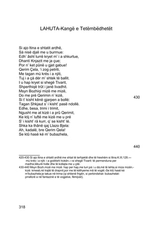 LAHUTA-Kangë e Tetëmbëdhetët


Si ajo ltina e shtatit ardhë,
Sá nisë djali me u burrnue:
Edh’ âsht turrë kryet m’ i a shkurtue,
Dhantí Knjazit me ja çue;
Por n’ ket pûnë u gjet gabue!
Qerim Çela, ‘i zog petriti,
Me tagan mù krés i a njiti,
Tuj i a çá dér m’ shtek të ballit.
I u hap kryet si shegë Tivarit,
Shperthiqë trût i janë livadhit.
Msyn Bozhiqi mizë me mizë,
Do me pré Qerimin n’ kizë,                                                                   430
Si t’ kisht kênë gjarpen a bollë:
Tagan Shkjaut s’ i kisht’ pasë ndollë.
Edhe, besa, trimi i trimit,
Ngusht me at kizë i a prû Qerimit,
Ke ktij n’ luftë me kizë me u pré
S’ i kisht’ rá kurr, q’ se kisht’ lé.
Shka ka thânë qaj Llazo Bjela:
Ah, kadalë, bre Qerim Qela!
Se ktû hasë ké m’ bubazhela,


                                                                                             440
__________
420-430 Si ajo ltina e shtatit ardhë:me shtat të terhjektë dhe të hieshëm si ltina.K.III,128.—
     mù krés i a njiti: i a goditishì kokën.—si shegë Tivarit: të permenduna per
    madhsi,lëkurë holle dhe të kollajta me u çilë.
430-440 Msyn Bozh.mizë me mizë: hap per hap,me turr,pá i u dá,më të lehta,si miza mizën.-
    kizë: kmesë,në trajtë të drapnit,por me të këthyeme mâ të vogël.-Se ktû hasë ké
    m'bubazhela:je takue në trima (qi shtienë frigën, si perbindshat- bubazhelat-
    prrallorë a në fantazinë e të vogjelve, fëmijvet).




318
 