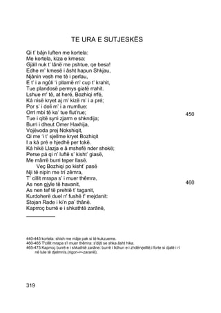 TE URA E SUTJESKËS
Qi t’ bâjn luften me kortela:
Me kortela, kiza e kmesa:
Gjáll nuk t’ lânë me pshtue, qe besa!
Edhe m’ kmesë i âsht hapun Shkjau,
Njânin vesh me tê i perlau,
E t’ i a ngûli ‘i pllamë m’ cup t’ krahit,
Tue plandosë permys giatë rrahit.
Lshue m' tê, at herë, Bozhiqi rrfé,
Ká nisë kryet aj m’ kizë m’ i a pré;
Por s’ i doli m’ i a rrumllue:
Orrl mbí tê ka’ tue flut’rue;                                                                      450
Tue i qitë syni zjarm e shkndija;
Burri i dheut Omer Haxhija,
Vojëvoda prej Nokshiqit,
Qi me ‘i t’ sjellme kryet Bozhiqit
I a ká pré e hjedhë per tokë.
Ká hikë Llazja e â mshefë nder shokë;
Perse pá qi n’ luftë s’ kisht’ giasë,
Me mârrë burri teper llasë.
      Veç Bozhiqi po kisht’ pasë
Nji të nipin me trí zêmra,
T’ cillit mrapa s’ i muer thêmra,
As nen gjyle të havanit,                                                                           460
As nen tef të prehtë t’ taganit,
Kurdoherë duel n' fushë t' mejdanit:
Stojan Rade i ki’n pa’ thânë.
Kaprroç burrë e i shkathtë zarânë,
__________



440-445 kortela: shish me mâje pak si të kukzueme.
460-465 T'cillit mrapa s'i muer thêmra: s'dijti se shka âsht hika.
465-475 Kaprroç burrë e i shkathtë zarâne: burrë i lidhun e i zhdërvjelltë,i forte si djalë i rí
    në lule të djelmnís.(rigon-i=-zaranë).




319
 