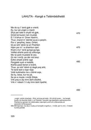 LAHUTA - Kangë e Tetëmbëdhetët


Me do sy t’ tanë gjak e vnerë;
Ky, kur pá ungjin e mjerë
Shyt per tokë e zhytë në gjak,                                                               470
Grizë ká buzen nen mustak
E t’ â lshue m’ Omer Haxhín,
Thue ‚imend m’ kâmbë aj po e perpîn.
Por s’ perpîhej, besa, Omeri,
Qi po isht’ kênë nji arí Peshteri
Hijen por m’ i a drashtun njeri.                                                             475
Kryet e tij t’ tanë gunga-gunga,
Vetllat strehë porsi dy shllunga,
Me nji parë mustakë të zez,
Qi me i mrrîjt, po dér më brez:
Edhè shtatit ardhë vigâ
Pergjakë sysh si katallâ,                                                                    480
Kishte pasë llanen e krahit,
Thue, po isht’ kênë nji degë prej ahit,
Të tanë lesh e toje─toje:
Vetë kulshedra me u trêmë soje,
Se ky, besa, kur ka pá,
Se po e msyte i mnîjti Shkjá,
Vrik prej si aty trimi âsht dredhë,
Vrik n’ ndesh t’ tí aty trimi âsht hjedhë,


                                                                                             490
__________
    .-ungjin: axhën,xhaxhajn.- Shyt: pá krye,pá kokë.- Gri zë kâ buzen...: ka hangër
     buzën në dhambë (Zadr.)- arí Peshteri: harushë nga bjeshkët e përmenduna të
     Peshterit,qi gjinden në rrafshnalten ndermjet Lumit Lim e Moravicës,në
     perendim të Novipazarit.
485-490 toje-toje: me dej e muskuj si konopët e ngrehun.- i mnîjti: per t'u mní.- n'ndesh:
     kundra,perbáll.




320
 
