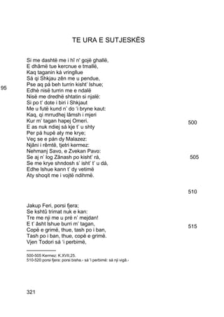 TE URA E SUTJESKËS

     Si me dashtë me i hî n' gojë ghallë,
     E dhâmë tue kercnue e tmallë,
     Kaq taganin ká vringllue
     Sá qi Shkjau zên me u pendue,
     Pse aq pá beh turrin kisht’ lshue;
95   Edhè nisë turrin me e ndalë
     Nisë me dredhë shtatin si njalë:
     Si po t’ dote i biri i Shkjaut
     Me u futë kund n’ do ‘i bryne kaut:
     Kaq, qi mrrudhej lâmsh i mjeri
     Kur m’ tagan hapej Omeri.                                         500
     E as nuk ndiej sá kje t’ u shty
     Per pá hupë aty me krye;
     Veç se e pán dy Malazez:
     Njâni i rêmtë, tjetri kermez:
     Nehmanj Savo, e Zvekan Pavo:
     Se aj n’ log Zânash po kisht’ rá,                                 505
     Se me krye shndosh s’ isht’ t’ u dá,
     Edhe lshue kann t’ dy vetimë
     Aty shoqit me i vojtë ndihmë.


                                                                       510

     Jakup Feri, porsi fjera;
     Se kshtû trimat nuk e kan:
     Tre me nji me u pré n’ mejdan!
     E t’ âsht lshue burri m’ tagan,                                   515
     Copë e grimë, thue, tash po i ban,
     Tash po i ban, thue, copë e grimë.
     Vjen Todori sá ‘i perbimë,
     __________
     500-505 Kermez: K.XVII,25.
     510-520 porsi fjera: porsi bisha.- sá 'i perbimë: sá nji vigâ.-




     321
 