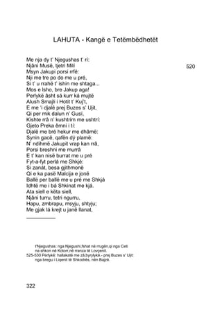 LAHUTA - Kangë e Tetëmbëdhetët

Me nja dy t’ Njegushas t’ rí:
Njâni Musë, tjetri Milí                                           520
Msyn Jakupi porsi rrfé:
Nji me tre po do me u pré,
Si t’ u rrahë t’ ishin me shtaga...
Mos e lsho, bre Jakup aga!
Perlykë âsht sá kurr ká mujtë
Alush Smajli i Hotit t’ Kuj’t,
E me ‘i djalë prej Buzes s’ Ujit,
Qi per mik dalun n’ Gusí,
Kishte rrâ n’ kushtrim me ushtrí:
Gjeto Preka êmni i tí:
Djalë me bré hekur me dhâmë:
Synin gacë, qafën dý plamë:
N’ ndihmë Jakupit vrap kan rrâ,
Porsi breshni me murrâ
E t’ kan nisë burrat me u pré
Fyt-a-fyt perlá me Shkjé:
Si zanát, besa gjithmonë
Qi e ka pasë Malcija e jonë
Ballë per ballë me u pré me Shkjá
Idhtë me i bá Shkinat me kjá.
Ata siell e këta siell,
Njâni turru, tetri ngurru,
Hapu, zmbrapu, msyju, shtyju;
Me gjak lá krejt u janë llanat,
__________




    t'Njegushas: nga Njegushi,fshat në rrugën,qi nga Ceti
    na shkon në Kotorr,në rranza të Lovçenit.
525-530 Perlykë: hallakatë me zâ,byrylykë.- prej Buzes s' Ujit:
    nga bregu i Liqenit të Shkodrës, nën Bajzë.




322
 