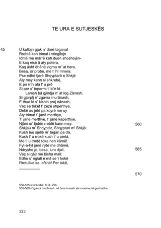 TE URA E SUTJESKËS



45   U kullojn gjak n’ dorë taganat
     Rrebtë kah trimat i vringllojn
     Idhtë me mârrë kah duen shoshojën-
     E kaq nisë â aty potera,
     Kaq âsht dhânë vigma m’ at hera,
     Besa, or probe, me t’ hî mnera.
     Pse edhè tjerë Shqyptarë e Shkjé
     Aty msy kann si shkrebé,
     E po rrín ata t' u pré
     Si per s’ tepermi t’ ki’n lé.
          Lamsh bâ gjindja n’ at log Zânash,
     Si gjarpîj n’ zgavra murânash,
     E thue lé s’ kishin prej nânash,
     Veç se toket t’ zezë shperthye,
     Dekë as jetë pa kqyrë me sy
     Aty trimat t’ janë merthye,
     T' janë merthye, t’ janë kaperthye,
     Njâni m’ tjetrin rrebtë kann msy:                                   560
     Shkjau m’ Shqyptár, Shqyptari m' Shkjá:
     Kush tue sjellë m’ tagan pa dá,
     Kush t’ u rrokë kush t’ u perlá,
     Me t’ u trndë toka nen kâmë!
     Fyt-a-fyt janë njitë me dhâmë,
     Ndryshe jo, besa, lum djali,                                        565
     Veç si qêjt me bisha mali:
     Edhe s’ ngiati e mâ se ‘i kokë
     Rrotullue ka, ofshé! Per tokë,
     __________
                                                                         570

     550-555 si shkrebé: K.IX, 256.
     555-560 n'zgavra murânash: në bira muresh së rrxueme,në germadha.




     323
 