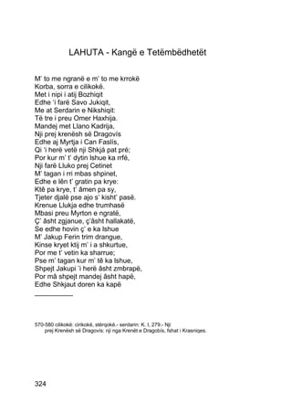 LAHUTA - Kangë e Tetëmbëdhetët

M’ to me ngranë e m’ to me krrokë
Korba, sorra e cilikokë.
Met i nipi i atij Bozhiqit
Edhe ‘i farë Savo Jukiqit,
Me at Serdarin e Nikshiqit:
Të tre i preu Omer Haxhija.
Mandej met Llano Kadrija,
Nji prej krenësh së Dragovís
Edhe aj Myrtja i Can Faslís,
Qi ‘i herë vetë nji Shkjá pat pré;
Por kur m’ t’ dytin lshue ka rrfé,
Nji farë Lluko prej Cetinet
M’ tagan i rri mbas shpinet,
Edhe e lên t’ gratin pa krye:
Ktê pa krye, t’ âmen pa sy,
Tjeter djalë pse ajo s’ kisht’ pasë.
Krenue Llukja edhe trumhasë
Mbasi preu Myrton e ngratë,
Ç’ âsht zgjanue, ç’âsht hallakatë,
Se edhe hovin ç’ e ka lshue
M’ Jakup Ferin trim drangue,
Kinse kryet ktij m’ i a shkurtue,
Por me t’ vetin ka sharrue;
Pse m’ tagan kur m’ tê ka lshue,
Shpejt Jakupi ’i herë âsht zmbrapë,
Por mâ shpejt mandej âsht hapë,
Edhe Shkjaut doren ka kapë
__________



570-580 cilikokë: cirikokë, stërqokë.- serdarin: K. I, 279.- Nji
    prej Krenësh së Dragovís: nji nga Krenët e Dragobís, fshat i Krasniqes.




324
 