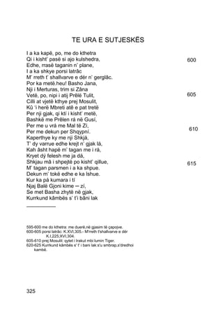 TE URA E SUTJESKËS
I a ka kapë, po, me do kthetra
Qi i kisht’ pasë si ajo kulshedra,                              600
Edhe, rrasë taganin n’ plane,
I a ka shkye porsi latrâc
M’ rreth t’ shallvarve e dér n’ gerglâc.
Por ka metë.heu! Basho Jana,
Nji i Merturas, trim si Zâna
Vetë, po, nipi i atij Prêlë Tulit,                              605
Cilli at vjetë kthye prej Mosulit,
Kû ‘i herë Mbreti atê e pat tretë
Per nji gjak, qi ktí i kisht’ metë,
Bashkë me Prêlen rá në Gusí,
Per me u vrá me Mal të Zí,
                                                                610
Per me dekun per Shqypní.
Kaperthye ky me nji Shkjá,
T’ dy varrue edhe krejt n’ gjak lá,
Kah âsht hapë m’ tagan me i rá,
Kryet dý felesh me ja dá,
Shkjau mâ i shpejtë po kisht’ qillue,                           615
M’ tagan parsmen i a ka shpue.
Dekun m’ tokë edhe e ka lshue.
Kur ka pá kumara i tí
Njaj Balë Gjoni kime ─ zí,
Se met Basha zhytë në gjak,
Kurrkund kâmbës s’ t’i bâni lak
__________



595-600 me do kthetra: me duerë,në gjasim të çapojve.
600-605 porsi latrâc: K.XVI,305.- M'rreth t'shallvarve e dér
          K.I,225;XVI,304.
605-610 prej Mosulit: qytet i Irakut mbi lumin Tiger.
620-625 Kurrkund kâmbës s' t' i bani lak:s'u smbrap,s'dredhoi
    kambë.




325
 