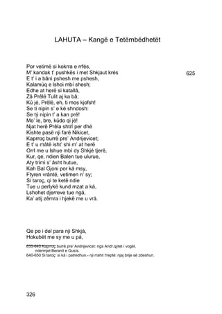 LAHUTA – Kangë e Tetëmbëdhetët


Por vetimë si kokrra e rrfés,
M’ kandak t’ pushkës i met Shkjaut krés                                            625
E t’ i a bâni pshesh me pshesh,
Kalamúq e lshoi mbí shesh;
Edhe at herë si katallâ,
Zâ Prêlë Tulit aj ka bâ;
Kû jé, Prêlë, eh, ti mos kjofsh!
Se ti nipin s’ e ké shndosh:
Se tý nipin t’ a kan pré!
Mo’ le, bre, kûdo qi jé!
Njat herë Prêla shtrî per dhé
Kishte pasë nji farë Nikicet,
Kaprroç burrë pre’ Andrijevicet;
E t’ u mâtë isht’ shi m’ at herë
Orrl me u lshue mbí dy Shkjé tjerë,
Kur, qe, ndien Balen tue ulurue,
Aty trimi s’ âsht hutue,
Kah Bal Gjoni por ká msy,
Ftyren vrântë, vetimen n’ sy;
Si taroç, qi te ketë ndie
Tue u perlykë kund mzat a ká,
Lshohet djerreve tue ngá,
Ka’ atij zêmra i hjekë me u vrá.




Qe po i del para nji Shkjá,
Hokubèt me sy me u pá,
__________
635-640 Kaprroç burrë pre' Andrijevicet: nga Andr.qytet i vogël,
    ndermjet Beranit e Gusís.
640-650 Si taroç: si ká i patredhun.- nji rrahit t'reptë: njaj brije së zdeshun.




326
 
