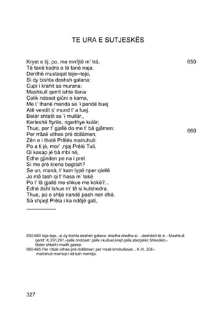 TE URA E SUTJESKËS


Kryet e tij, po, me mrrîjtë m’ trá,                                                            650
Të tanë kodra e të tanë naja:
Derdhë mustaqet teje─teje,
Si dy bishta deshsh galana:
Cupi i krahit sa murana:
Mashkull qerrit ishte llana:
Çelik ndoset giûni e kama,
Me t’ thanë menda se ‘i pendë buej
Atê vendit s’ mund t’ a luej.
Betér shtatit sa ‘i mullár,,
Kerleshë ftyrës, ngerthye kulár;
Thue, per t’ gjallë do me t’ bâ gjâmen:                                                        660
Per rrâzë vithes pré dollâmen,
Zên e i thotë Prêlës matruhuli:
Po a ti jé, mor’ ,njaj Prêlë Tuli,
Qi kasap jé bâ mbi né,
Edhe gjinden po na i pret
Si me pré krena bagtísh?
Se un, manà, t’ kam lypë nper qiellë
Jo mâ tash qi t’ hasa m’ tokë
Po t’ lâ gjallë me shkue me kokë?...
Edhè âsht lshue m’ tê si kulshedra,
Thue, po e shtje nandë pash nen dhé.
Sá shpejt Prêla i ka ndêjë gati,
__________




650-660 teje-teje...si dy bishta deshsh galana: dredha dredha si ...deshësh të zí.- Mashkull
    qerrit: K.XVI,291.-çelik nndoset: çelik i kulluet,krejt çelik,sterçelik( Shkodër).-
    Betér shtatit:i madh gazep.
660-665 Per rrâzë vithes pré dollâmen: per rrazë krrokullavet... K.III, 204.-
     matrahuli:marroqi:i lét kah mendja.




327
 