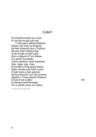CUBAT
Pa dhimbë krenash tue u thye
Si me thye kunguj npër arë.
    T'i dha zjarm atëherë Ballkanit,
Shkjau: kah drote se Shqipnia
Nji herë shkëputë dore s' Sulltanit,
Mà s'do t'bite n'kthetra t'tija,
Si atij hangër ia kisht' palla:
Merr e mësynë m'Turk fulikare,
E si derrat me çakalla
T'janë mbërthye, t'janë kapërthye:
Haju, ngaju, çaju, vraju,
M' pushkë e m'top gjueju batare,
Gjaku rrëmbè npër rrahe e qare,
E npër fusha e npër gajusha,
Der'qi s'mbramit, n'p'r' atë zhumhùr,
Zgjedhe s' Turkut pështoi Shqipnia
E duel m'veti si dikùr:                 135
Si premtue kisht'Perendija;
Por si dashtë, besà, lum vëllau,
_______________




9
 