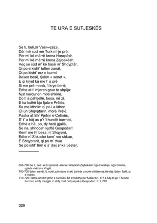 TE URA E SUTJESKËS


Se ti, beli,or Vasil─zeza,
Dér më sod me Turk m’ je pré;
Por m’ ké mârrë krena Harapësh,
Por m’ ké mârrë krena Zejbekësh;
Veç se sod m’ ké hasë m’ Shqyptár,
Qi po e kisht’ luften zanát,
Qi po kisht’ erz e burrní
Besen besë, fjalën « senèt »,
E qi kryet ka me t’ a pré
Si me pré manà, ‘i krye berri;
Edhe at t’ mjeren grue te shpija:
Njat kercunen moti shkinë,
Do t’ a pshtjellë, besa, në zí.
E ka lodhë kjo fjala e Prêlës;
Sa me idhnim qi po i a kthen:
Qi un Shqyptarin, morè Prêlë,
Pasha at Sh’ Pjetrin e Cetinës,
S’ t’ a bâj as p’r ‘i hundë burrnot,
Edhè e há, po, dý herë gjallë,
Se na, shndosh kjoftë Gospodari!
Kem’ me hî besa, n’ Shqypní,
Edhe n’ Shkoder kem’ me shkue,
E Shqyptarit, qi po m’ thue
Se po isht’ trim e s’ diej shka tjeeter,
__________



695-700 Se ti, beli: se ti njimend.-krena Harapësh,Zejbekësh:nga Harabija; nga Smirna,
    qytete n'Azín e Vogël.
700-705 fjalen senèt: fj. notë zotimtare si akt bankár a notë shitblemje,këndej: fjalen fjalë, qi
    s' hahet.
710-720 Pasha at Sh'Pjetrin e Cetinës: bé e madhe per Malazez.- s' t' a bâj as p'r 'i hundë
    burrnot: e bâj n'asgjâ, s' ebâj mall dot (aspak).-Gospodari: K. I, 278.




329
 