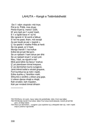 LAHUTA – Kangë e Tetëmbëdhetët

 Do t’ i vêjm «kapicë» mbí krye.
Pot jo tý, Prêlà, mos druej;
Perse kryet tý, manà t' Zotit,
M’ arrç tash po t’ a pret Vasili,
E t’ a ngûlë baca m’ nji hû
Me ngranë m’ tê sorrë e falkue:                                                               725
S’ ké me pasë, tham, mâ nevojë
As per ksulë as per « kapicë ».
Ç’ ka qeshë t’ madhe Prêla at herë:
Se me giasë, or ti Vasil,
Mordja mendt t’ i ka trullue
Edhè ktû jé kah flet jerm.
Se un njetash t’ kam lshue per dhé
Se un njetash kryet t’ a kam pré:
Mau, Vasil, se ngusht e ké!
Mirë janë lidhë me llana t’ krahve
Ç' po plandosen trimat krepave,
Ç' po dermishen burra cungjeve,
Janë trêmë bollat e strukë gropave,
Fort bumllue ka aj rrahi i reptë,
Edhe dushku ç’ fershllon malit.
Shkumë e verdhë u shkon prej goje,
U shkon djersa rrkajë e rrkajë,                                                               740
Kah orvaten, kah rropaten,
Kah per mnderë trimat dihasin
__________




720-730 M'arrç: në cverk.- baca: baba (në perkëdhelje –këtu n'ironí ase tallje).
730-735 Mordja mendt t'i ka trullue: deka t'i ka hutue,marrë,lakaosë, mendt.-jé kah flet
    jerm: në kllapi deket.
735-740 Ç' po dermishen... cungjeve: ç'po coptohen tuj u shkapetë nder cûj.- rrahi i reptë:
    brîja e çveshun nga landët.




330
 