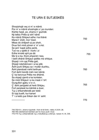 TE URA E SUTJESKËS

Shoqishojë veç si m’ e mârrë.
Por m’ e mârrë shoshojën s’ po munden:
Kishte hasë, po, sharra n’ gozhdë.
Nji telbiz Prêla qi isht’ kânë
Ka mârrë Shkjaut edhe i ka thânë:
Manà t’ Zotit, mor Vasil,                                                          750
Mbas do shêjesh qi po shoh,
Drue fort mirë pûnen s’ m’ a ké:
Se jem’ kapë edhe perlá,
Tue na u sjellë â ‘i korb i zí
Edhe krrokë ajrit pa dá:                                                             755
Me tý e ka, thom,shpendi i keq.
I âsht dhânë Shkjaut qiellës me shikjue.
Shpejt i rrin qaj Prêla gati,
Shpejt nderkâmcen i a ka qitë.
Âsht purë Shkjau sa i mullàr dushku,
Âsht plandosë rrahit terthuer.                                                     760
Fort âsht trandë rrahi nen kâmë.
Ç’ ka kercnue Prêla me dhâmë.
Sa shpejt zjerrë e ka kortelen.
Se mirë Shkjaut i a ka rrasë n’ brî:
Gurgullon gjaku ví e ví,
Ç’ âsht perpjekë at herë Shkjau,                                                   765
Fort perplasë ka kâmbë e duer,
Tuj u shkarrafendë per tokë:
Si njaj buelli, kur kanari
T’ i a ketë çue thiken der m’ asht:
__________                                                                         770



745-750 K.h...sharra n'gozhdë: i forti në të fortin.- telbiz: K.XVII ,38.
760-765 nderkàmcen:kamben per t'a rrxue.-purë: rrxue.
770-775 Tuj u shkarrafendë: tuj u rrokullisë,tuj u shkrrye.- kanari: K. IX, 339.




331
 