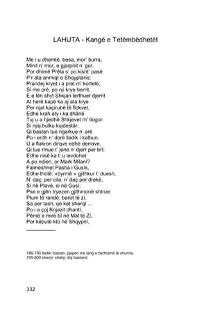 LAHUTA - Kangë e Tetëmbëdhetët

Me i u dhemtë, besa, mor’ burra,
Minit n’ mùr, e gjarpnit n’ gùr.
Por dhimë Prêla s’ po kisht’ pasë
P’r atà anmiqt e Shqyptarís;
Prandej kryet i a pret m’ kortelë,
Si me pré, po nji krye berrit,
E e lên shyt Shkján terthuer djerrit
At herë kapë ka aj ata krye
Per njat kaçirubë të flokvet,
Edhè krah aty i ka dhânë
Tuj u a hjedhë Shkjevet m’ llogor:
Si njaj bulku kujdestár,
Qi bastan tue ngarkue n’ arë
Po i erdh n’ dorë lladik i kalbun,
U a flakron dirqve edhè derrave,
Qi tue rmue t’ jenë n’ djerr per brî;
Edhe nisë ka t’ u levdohet:
A po ndien, or Mark Milani?
Falmeshnet Pasha i Gusís,
Edhe thotë: «byrmë » gjithkur t’ duesh,
N’ daç, per cila, n’ daç per drekë,
Si në Plavë, si në Gusí;
Pse e gjên tryezen gjithmonë shtrue:
Plum të randë, barot të zí.
Sa per tash, qe ket sherqî ...
Po i a çoj Knjazit dhantí,
Pêmë e mirë bî në Mal të Zí,
Por këputë ktû në Shqypní,
__________



786-790 lladik: bastan, pjepen me lang e berthamë të shumta.
795-800 sherqí: shëlqí, lloj bastanit.




332
 