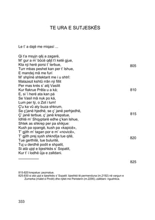TE URA E SUTJESKËS


Le t’ a dajë me miqasí ...

Qi t’a msyjn qêj a zagarë,
M’ gur a m’ bûcë qêjt t’i ketë gjue,
Kta nji herë porsi t’ terbue,                                                           805
Turr mbas peshet kan per t’ lshue,
E mandej mâ me furí
M’ shpînë shtektarit me i u shtrî:
Malazezt kshtû rrân nji fillit
Per mas krés s’ atij Vasilit
Kur flakrue Prêla u a ká;                                                               810
E, si ’i herë ata kan pá
Se Vasil mâ nuk po ká,
Lum per tý, o Zot i lum!
Ç'u ka vû aty buza shkrum,
Se ç’janë hjedhë, se ç’ janë perhjedhë,
Ç’ janë terbue, ç’ janë krepatue,                                                       815
Idhtë m’ Shqyptarë edhe ç’kan lshue,
Shtek as shkrep per pa shikjue:
Kush pa opangë, kush pa «kapicë»,
T’ gjith m’ tagan por e m’ «novicë»,
T’ gjith prej sysh shkndîja tue qitë,                                                   820
Tue gerthitë, tue buluritë,
Tuj u derdhë podit e shpatit,
Si atà ujqt e bjeshkës s’ Sopatit,
Kur t’ i lodhë ûja e zalldani.
__________
                                                                                        825

815-820 krepatue: pezmatue.
825-830 si atà ujqt e bjeshkës s' Sopatit: bjeshkë të permenduna (m.2192) në vargun e
    Zumerka (malet e Pindit) dhe njitet me Peristerin (m.2295).-zalldani: ngushtica.




333
 