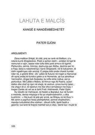 LAHUTA E MALCÌS
            KANGË E NANDËMBËDHETËT



                          PATER GJONI


ARGUMENTI
   Zana mallkon Shkjèt, të cilët, prej se ranë në Ballkan, s’iu
ndanë kurrë Shqiptarëve. Poeti e qorton resht – amblen të lajë të
nemunat e vajin, sepse nder lufta këto janë arma e të ligshtit.
Perkundra, zemra, trimnija, dashunija per Atdhe, deshira per liri
e Feja, besa e ndashmënija i banë Shqiptarët, në të kaluemen, të
dalin ngadhnyes mbi anmiqt. E prejse këto ende s’kanë humbë
nder ne, e grishë Shto –Zo’ vallen të fluturoi në majen e Hamarisë
dh eprej andej të kundroi çetën e re Homeride, që tue përshkue
Vermoshin, dirgjej kah Sutjeska, ku lufta ishte rrallue, por jo
perfundue. Më Lekët e Malcis, të thirrun nga Ali Pasha, autori
dallon dhe shef nji njeri në shejë, të veshun, çmos kurrnji tjeter,,
me zhgun të zi, të njeshun me litar dhe t’armatosun me kryq. I
tregon Zanës së vet se ai âsht Frati i Kelmendit, Pater Gjoni.
   Ky ndodhi në Vishnjevë, në festën e Bajrakut, kur në fundin
e meshës, derisa miqasija e fisi po shpërndaheshin, u dha
kushtrimi : « Hiq kush të jetë për armë, se Shkjau ra në Gusi !»
Në zanin e papritun festa pështjellohet, zemrat shqetsohen,
mendja turbullohet dhe ndahen : dikush luftë, tjerët festë e
gëzime, tue lanë të thejnë rrashtat turq e sllav. Qenë tue i mujtë të




335
 