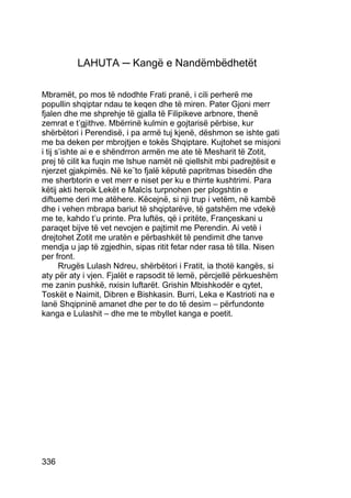 LAHUTA ─ Kangë e Nandëmbëdhetët

Mbramët, po mos të ndodhte Frati pranë, i cili perherë me
popullin shqiptar ndau te keqen dhe të miren. Pater Gjoni merr
fjalen dhe me shprehje të gjalla të Filipikeve arbnore, thenë
zemrat e t’gjithve. Mbërrinë kulmin e gojtarisë përbise, kur
shërbëtori i Perendisë, i pa armë tuj kjenë, dëshmon se ishte gati
me ba deken per mbrojtjen e tokës Shqiptare. Kujtohet se misjoni
i tij s’ishte ai e e shëndrron armën me ate të Mesharit të Zotit,
prej të cilit ka fuqin me lshue namët në qiellshit mbi padrejtësit e
njerzet gjakpimës. Në ke¨to fjalë këputë papritmas bisedën dhe
me sherbtorin e vet merr e niset per ku e thirrte kushtrimi. Para
këtij akti heroik Lekët e Malcìs turpnohen per plogshtin e
diftueme deri me atëhere. Këcejnë, si nji trup i vetëm, në kambë
dhe i vehen mbrapa bariut të shqiptarëve, të gatshëm me vdekë
me te, kahdo t’u printe. Pra luftës, që i pritëte, Françeskani u
paraqet bijve të vet nevojen e pajtimit me Perendin. Ai vetë i
drejtohet Zotit me uratën e përbashkët të pendimit dhe tanve
mendja u jap të zgjedhin, sipas ritit fetar nder rasa të tilla. Nisen
per front.
       Rrugës Lulash Ndreu, shërbëtori i Fratit, ia thotë kangës, si
aty për aty i vjen. Fjalët e rapsodit të lemë, përcjellë përkueshëm
me zanin pushkë, nxisin luftarët. Grishin Mbishkodër e qytet,
Toskët e Naimit, Dibren e Bishkasin. Burri, Leka e Kastrioti na e
lanë Shqipninë amanet dhe per te do të desim – përfundonte
kanga e Lulashit – dhe me te mbyllet kanga e poetit.




336
 