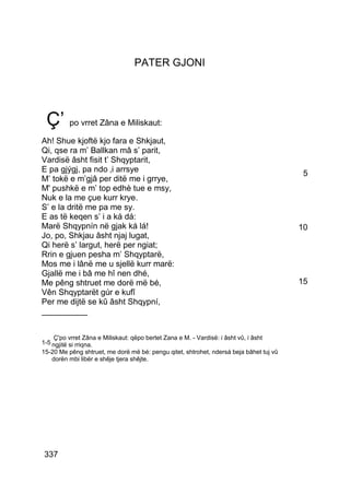 PATER GJONI




 Ç’ po vrret Zâna e Miliskaut:
Ah! Shue kjoftë kjo fara e Shkjaut,
Qi, qse ra m’ Ballkan mâ s’ parit,
Vardisë âsht fisit t’ Shqyptarit,
E pa gjýgj, pa ndo ‚i arrsye                                                             5
M’ tokë e m’gjâ per ditë me i grrye,
M' pushkë e m’ top edhè tue e msy,
Nuk e la me çue kurr krye.
S’ e la dritë me pa me sy.
E as të keqen s’ i a ká dá:
Marë Shqypnín në gjak ká lá!                                                            10
Jo, po, Shkjau âsht njaj lugat,
Qi herë s’ largut, herë per ngiat;
Rrin e gjuen pesha m’ Shqyptarë,
Mos me i lânë me u sjellë kurr marë:
Gjallë me i bâ me hî nen dhé,
Me pêng shtruet me dorë më bé,                                                          15
Vên Shqyptarët gúr e kufî
Per me dijtë se kû âsht Shqypní,
__________


    Ç'po vrret Zâna e Miliskaut: qëpo bertet Zana e M. - Vardisë: i âsht vû, i âsht
1-5 ngjitë si rriqna.
15-20 Me pêng shtruet, me dorë më bé: pengu qitet, shtrohet, ndersá beja bâhet tuj vû
   dorën mbi libër e shêje tjera shêjte.




337
 
