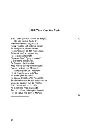 LAHUTA – Kangë e Parë

S'do t'kisht' pasë as Turku, as Shkjau.    140
    Se s'ka dashtë Turku lirì,
Ma merr mendja; veç un s'dij
Knjaz Nikollës kah gjith kjo zemër
Ardhë i paska, qi nën themër
Rob Shqiptarët po don me i shtrue,
Edhe atë tokë ai me pushtue,
Për të cilën vetoi motit
Shpata rr'fè e 'i Gjergj Kastriotit?
E qi s'paska dert aspak,
Se Shqipnì dhe Karadak
Krejt me atë punë po i làte n'gjak?
Zemra i ardhka prej Moskovit!
    N'Petrograd Cari i Moskovit
Nji bè t'madhe po e kisht' bà:
M' e ndie plak e kalamà:
Se ai natë t'madhe s'do t'kremtote,
Se ai kumbarë as krushk s'do t'shkote:
Gostë as darsëm nuk do t'ngrifte,
S'do t'u late as s'do t'u krifte,
As s'do t'dilte n'log t'kuvendit,
Për pa i hi Stambollës përmbrendit,
Për pa këcye mbi post të Mbretit,
_______________                            160




10
 