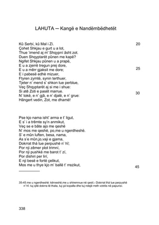 LAHUTA ─ Kangë e Nandëmbëdhetët


Kû Serbí, kû Mal i Zí.                                                                      20
Çohet Shkjau e gurt u a lot,
Thue ‘imend aj m' Shqypní âsht zot.
Duen Shqyptarët pûnen me kapë?
Ngifet Shkjau pûnen u a prapë,
E u a zjerrë tregun prej dore,
E u a mêrr gjaksit me dore;                                                                 25
E i pabesë edhè mizuer,
Ftyren zymtë, synin terthuer,
Tjeter n’ mend s’ shkon tue perblue,
Veç Shqyptarët aj si me i shue:
Si atê Zoti e pasët marrue.                                                                 30
N’ tokë, e n’ gjâ, e n’ djalë, e n’ grue:
Hângert vedin, Zot, me dhamë!



Pse kjo nama isht’ arma e t’ ligut,
E s’ i a trêmte sy’n anmikut,
Veç se e bâte ajo me qeshë
N’ mos me qeshë, po,me u ngerdheshë.
S’ e mûn luften, besa, nama,
As s’e mûn,jo,vaji e gjama,
Dokrrat thá tue perpushë n’ hî;
Por nji zêmer plot trimní,
Por nji pushkë me barot t’ zí,
Por dishiri per lirí,
E nji besë e fortë çelikut,
Mos me u thye kjo m’ ballë t’ rrezikut,                                                     45
__________


35-45 me u ngerdheshë: kërveshë,me u shtremnue në qestí.- Dokrrat thá tue perpushë
   n' hî: tuj qitë dokrra të thata, tuj çá kopalla dhe tuj ndejë rreth votrës në papunsí.




338
 