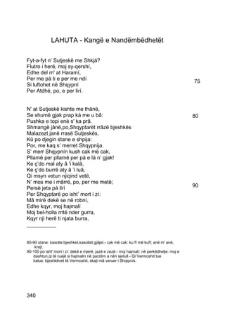 LAHUTA - Kangë e Nandëmbëdhetët

Fyt-a-fyt n’ Sutjeskë me Shkjá?
Flutro i herë, moj sy-qershí,
Edhe del m' at Haramí,
Per me pá ti e per me ndí                                                                   75
Si luftohet në Shqypní
Per Atdhé, po, e per lirí.


N' at Sutjeskë kishte me thânë,
Se shumë gjak prap ká me u bâ:                                                              80
Pushka e topi enè s' ka prâ.
Shmangë jânë,po,Shqyptarët rrâzë bjeshkës
Malazezt janë rrasë Sutjeskës,
Kû po djegin stane e shpija:
Por, me kaq s’ merret Shqypnija.
S’ merr Shqypnín kush cak më cak,
Pllamë per pllamë per pá e lá n’ gjak!
Ke ç’do mal aty â 'i kalá,
Ke ç’do burrë aty â ’i luâ,
Qi msyn vetun njiqind vetë,
N’ mos me i mârrë, po, per me metë;
Persè jeta pá lirí                                                                          90
Per Shqyptarë po isht’ mort i zí:
Mâ mirë dekë se në robní,
Edhe kqyr, moj hajmalí
Moj bel-holla rritë nder gurra,
Kqyr nji herë ti njata burra,
__________


80-90 stane: kasolla bjeshket,kasollat gjâjet.- cak më cak: ku fî më kufî; anë m' anë,
    krejt.
90-100 po isht' mort i zí: dekë e mjerë, jazë e zezë.- moj hajmalí: në perkëdhelje: moj e
   dashtun,qi të ruejë si hajmalin në parzëm a nën sjetull.- Qi Vermoshit tue
   kalue: bjeshkëvet të Vermoshit, skaji mâ veruer i Shqipnís.




340
 