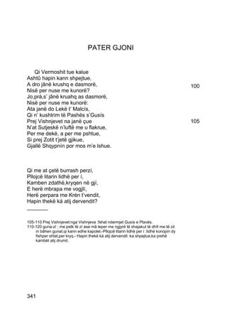 PATER GJONI


   Qi Vermoshit tue kalue
Ashtû hapin kann shpejtue,
A dro jânë krushq e dasmorë,                                                             100
Nisë per nuse me kunorë?
Jo,prá,s’ jânë kruahq as dasmorë,
Nisë per nuse me kunorë:
Ata janë do Lekë t’ Malcís,
Qi n’ kushtrim të Pashës s’Gusís
Prej Vishnjevet na janë çue                                                              105
N’at Sutjeskë n’luftë me u flakrue,
Per me dekë, a per me pshtue,
Si prej Zotit t’jetë gjikue,
Gjallë Shqypnín por mos m’e lshue.



Qi me at çetë burrash perzí,
Pllojcë litarin lidhë per í,
Kamben zdathë,kryqen në gjí,
E herë mbrapa me vogjlí,
Herë perpara me Krén t’vendit,
Hapin thekë ká atij dervendit?
_______

105-110 Prej Vishnjevet:nga Vishnjeva :fshat ndermjet Gusís e Plavës.
110-120 guna-zí : me petk të zí ase mâ teper me ngjyrë të shajakut të dhît me të cil
    in bâhen gunat,qi kann edhe kapolet.-Pllojcë litarin lidhë per í :lidhë konopin dy
    fishper shtat,per kryq.- Hapin thekë ká atij dervendit :ka shpejtue,ka prehë
    kambët atij drumit.




341
 