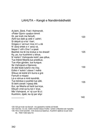 LAHUTA – Kangë e Nandëmbëdhetët


Aj âsht, Zânë, Frati i Kelmendit,
«Pater Gjoni» quejtun êmnit
Qi, per krah me famullí,                                                            120
Asht tue dalë aj vetë n’ ushtrí;
Si detyrë qi e ka ‘i barí,
Grigjes s’ vet kurr mos m’i u dá
N’ asnji shtek e n’ asnji vá,
Neper t’ cill’n Ora t’ a qesë:
Bashkë me tê me kndue e me dnesë!                                                   125
Ky, po, kur kushtrimi u lshue,
N’ kishë t’ Vishnjevës kisht’ pas qillue,
Tue thânë Meshë,tue predikue,
Tue rrfye gjinden, tue kungue;
Se Vishnjevë e Gjenoviq
At ditë festë lutshin me miq;                                                       130
Edhè n’ kohë t’ cilave t’ mdhá
Shkue në kishë ki'n burra e grá:
Famullí e miqasí:
Lá e ndrrue e mirë kandritë,
Tue këndue e pushkë tue qitë,                                                       135
Si âsht zanati i njasaj ditë.
Kur, qe Mesha at herë tue krye,
Dikush vrret sa ku ká n’ krye,
Mbí Vishnjevë, m’ nji curr të zí:
Kushtrim, djalë, ka nji per shpí
__________                                                                          140



120-125 per krah me famullí : me pjestarët e kishës së fshatit.
125-135 Ora : K.I,32.- Edhè n'kohë t'cilave t'mdhá : kohën e Meshës kah mjesdita.
135-145 e mirë kandritë : mirë zbukurue,hijeshue.- Kushtrim djalë,ka nji per shpí
    etj. : Nder male epej me




342
 