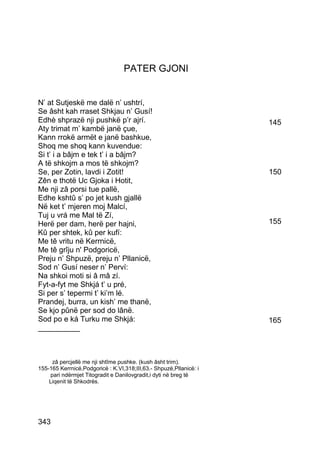 PATER GJONI


N’ at Sutjeskë me dalë n’ ushtrí,
Se âsht kah rraset Shkjau n’ Gusí!
Edhè shprazë nji pushkë p’r ajrí.                                   145
Aty trimat m’ kambë janë çue,
Kann rrokë armët e janë bashkue,
Shoq me shoq kann kuvendue:
Si t’ i a bâjm e tek t’ i a bâjm?
A të shkojm a mos të shkojm?
Se, per Zotin, lavdi i Zotit!                                       150
Zên e thotë Uc Gjoka i Hotit,
Me nji zâ porsi tue pallë,
Edhe kshtû s’ po jet kush gjallë
Në ket t’ mjeren moj Malcí,
Tuj u vrá me Mal të Zí,
Herë per dam, herë per hajni,                                       155
Kû per shtek, kû per kufí:
Me tê vritu në Kerrnicë,
Me tê grîju n' Podgoricë,
Preju n’ Shpuzë, preju n’ Pllanicë,
Sod n’ Gusí neser n’ Perví:
Na shkoi moti si â mâ zí.
Fyt-a-fyt me Shkjá t’ u pré,
Si per s’ tepermi t’ ki’m lé.
Prandej, burra, un kish’ me thanë,
Se kjo pûnë per sod do lânë.
Sod po e ká Turku me Shkjá:                                         165
__________



     zâ percjellë me nji shtîme pushke. (kush âsht trim).
155-165 Kerrnicë,Podgoricë : K.VI,318;III,63.- Shpuzë,Pllanicë: i
    pari ndërmjet Titogradit e Danilovgradit,i dyti në breg të
    Liqenit të Shkodrës.




343
 