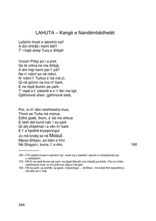 LAHUTA – Kangë e Nandëmbëdhetët
Lpîjshin kryet e xjershin syt!
A dro shtrêjt i kemi blé?
T’ i hajë dreqi Turq e Shkjé!

Vocerr Prêçi po i a pret.
Se të vritna ne me Shkjá,
A dro hajr kemi per t’ pá?
Na n’ robní se në robní,
N’ robní t’ Turkut s’ ká mâ zí,
Qi né giûnin na ma m' bark,
E na repë lkuren pe çark:
T’ repë e t’ zdeshë e s’ t’ lên me kjá:
Gjithmonë sherr, gjithmonë belá.


Por, si m' dán neshtrasha mue,
Thom se Turku ká marue,
Edhè giatë, thom, s’ ká me shkue
E tash del kund ndo ‘i sy-çark
Qi atij shtjelmat i a vên m’ bark
E t’ a hjedhë kryepicingul
Jo mâ kndej se në Mosul.
Mjesa Shkjau, po bâni e hîni
Në Shqypní, burra, t’ a dini,                                                               190
__________
165 -170 Lpîjshin kryet e xjershin syt : kesh tuj u dashtë i xjerrsh in shoqishoqit syt,
     u verbojshin.
175 -185 E na repë lkuren pá çark: na rjepë lëkurën (na mbytë) pa brisk.- Por,si m'dán
     neshtrasha mue: si m'a prêt me ndja,si më giet.
185 -190 sy-çark: sy-prehët, sy-gacë.- krypicingul ... në Moul : me kokë thik teposhtë jo
     mâ afer se n' Irak.




344
 