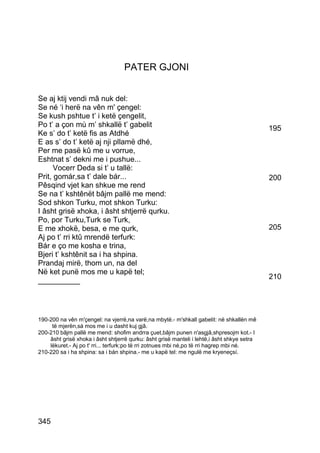 PATER GJONI


Se aj ktij vendi mâ nuk del:
Se né ‘i herë na vên m' çengel:
Se kush pshtue t’ i ketë çengelit,
Po t’ a çon mù m’ shkallë t’ gabelit                                                        195
Ke s’ do t’ ketë fis as Atdhé
E as s’ do t’ ketë aj nji pllamë dhé,
Per me pasë kû me u vorrue,
Eshtnat s’ dekni me i pushue...
      Vocerr Deda si t’ u tallë:
Prit, gomár,sa t’ dale bár...                                                               200
Pêsqind vjet kan shkue me rend
Se na t’ kshtênët bâjm pallë me mend:
Sod shkon Turku, mot shkon Turku:
I âsht grisë xhoka, i âsht shtjerrë qurku.
Po, por Turku,Turk se Turk,
E me xhokë, besa, e me qurk,                                                                205
Aj po t’ rri ktû mrendë terfurk:
Bár e ço me kosha e trina,
Bjeri t’ kshtênit sa i ha shpina.
Prandaj mirë, thom un, na del
Në ket punë mos me u kapë tel;
                                                                                            210
__________




190-200 na vên m'çengel: na vjerrë,na varë,na mbytë.- m'shkall gabelit: në shkallën mê
     të mjerën,sá mos me i u dasht kuj gjâ.
200-210 bâjm pallë me mend: shofim andrra çuet,bâjm punen n'asgjâ,shpresojm kot.- I
    âsht grisë xhoka i âsht shtjerrë qurku: âsht grisë manteli i lehtë,i âsht shkye setra
    lëkuret.- Aj po t' rri... terfurk:po të rri zotnues mbi né,po të rri hagrep mbi né.
210-220 sa i ha shpina: sa i bán shpina.- me u kapë tel: me ngulë me kryeneçsí.




345
 