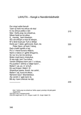 LAHUTA – Kangë e Nandëmbëdhetët


Por miqsí edhè famulli
Tash nji herë me shkue në shpí
E me shtrue petlla e rakí                                                       215
Ndo ‘i ferlik prap me shkatrrue,
Mbasi festë po ká qillue:
E_ mandej_ tash bisedojm
Se a të shkojm a mos të shkojm,
M' e lânë kryet per Turk e Shkjá:
Kohë per t’ dekë, gjithmonë, tham, ká.                                          220
    Pater Gjoni, at herë t’ këcej,
Dejt e ballit ngrefë si hej:
Po a ’i mend burrat e Malcís;
Nami e ndera e t’ gjithë Shqypnís,
Qi, kur rá u ká me qindrue,
Boten marë kann mrekullue,                                                      225
Si ata luâjt, bre! Tue luftue:
Vendin Shkjkaut kann per t’ i a lshue,
Pa pushkë t’ shtîme e ndêjë harû?...
Babat t’ uej, po, m’ at kufí,
Kû sod Knjazi i Malit t’ Zí
Shperthye paska, thonë, me ushtrí,
Babat t’ uej, burra të dheut,
Njimend nipa t’ Skanderbeut,
Aty vendin n’ gjak kann lá,
Bâ aty i kann shkinat me kjá;
__________                                                                      235



    -Ndo 'i ferlik prap me shkatrrue: ferliku qepet, prandej si të jetë pjekë
     zhgatrrohet.
220-225 si hej: si lavjersa akulli.
230-235 ndejë harû: K.I, 61.- Knjazi i malit t' Zí : Krajli i Malit t' Zí.




346
 