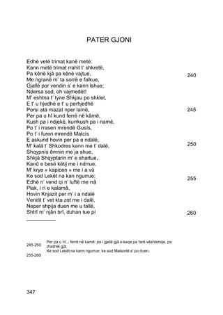 PATER GJONI


Edhè vetë trimat kanë metë:
Kann metë trimat rrahit t’ shkretë,
Pa kênë kjá pa kênë vajtue,                                                             240
Me ngranë m’ ta sorrë e falkue,
Gjallë por vendin s’ e kann lshue;
Ndersa sod, oh vajmedèt!
M’ eshtna t’ tyne Shkjau po shklet,
E t’ u hjedhë e t’ u perhjedhë
Porsi atà mazat nper lamë,                                                              245
Per pa u hî kund ferrë në kâmë,
Kush pa i ndjekë, kurrkush pa i namë,
Po t’ i rrasen mrendë Gusís,
Po t’ i furen mrendë Malcís
E askund hovin per pa e ndalë,
M’ kalá t’ Shkodres kann me t’ dalë,                                                    250
Shqypnís êmnin me ja shue,
Shkjá Shqyptarin m' e shartue,
Kanû e besë këtij me i ndrrue,
M' krye « kapicen » me i a vû
Ke sod Lekët na kan ngurrue;                                                            255
Edhè n’ vend qi n’ luftë me rrâ
Plak, i rí e kalamâ,
Hovin Knjazit per m’ i a ndalë
Vendit t’ vet kta zot me i dalë,
Neper shpija duen me u tallë,
Shtrî m’ njân brî, duhan tue pí                                                         260
__________



          Per pa u hî... ferrë në kamë: pa i gjetë gjâ e keqe,pa farë vështersije, pa
245-250   drashtë gjâ.
          Ke sod Lekët na kann ngurrue: ke sod Malsorët s' po duen.
255-260




347
 