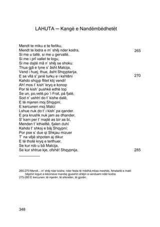 LAHUTA ─ Kangë e Nandëmbëdhetët


Mendt te miku e te ferliku,
Mendt te lodra e m’ shêj nder kodra,                                                      265
Si me u tallë, si me u gervallë,
Si me i prî vallet te logu,
Si me dajtë mâ n’ shêj se shoku:
Thua gjâ e tyne s’ âsht Malcija,
Vend i huej, thue, âsht Shqyptarija,
E se vllá s' janë turku e i kshtêni                                                       270
Kahdo shqyp flitet ktij vendi!
Ah! mos t’ kish’ kryq e konop
Por të kish’ pushkë edhè top
Se un, po,vetë,po ’i Frat, pá fjalë,
Sod n’ ushtrí do t’ kishe dalë,
E të mjeren moj Shqypní,
E kercunen moj Malcí
Lshue nuk do t’ i kish’ pa qander.
E pra krushk nuk jam as dhander,
S' kam per t’ majtë as bír as bí,
Menden t’ kthielltë, fjalen duhí
Kahdo t’ shkoj e bâj Shqypní;
Por pse s’ due qi Shkjau mizuer
T’ na vêjë shpoten aj dikur
E të thotë kryq e terthuer,
Se kur rob u bâ Malcija,
Se kur shtrue kje, ofshè! Shqypnija,                                                      285
__________



265-270 Mendt... m' shêj nder kodra: nder festa të mëdhá,mbas meshës, fshatarët e malit
    bâjshin logun e këcimeve mandej gjueshin shêjin e venduem ndër kodra.
275-280 E kercunen: të mjerën, të shkretën, të gjorën.




348
 