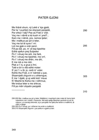PATER GJONI


Me thânë shum, nji Lekë s’ kje gjetë,
Per ta ’i pushkë me shprazë perpjetë,                                                  290
Por shka t’ bâj? Pse as Frati s' vret;
Veç me i nâmë a ká kush m’ pret?...
Kam me i nâmë, pra, nemos tjeter;
Me i mallkue pa qiri e leter,
Veç me lot të syve t’ mí:
Lot me gjak e vnér perzí.                                                              295
Fíll po dal, po, m’ at kep bjeshke
Edhè sjellun prej Sutjeske
Po t’ i shuej me arë, me farë,
Po t’ i shuej me bjeshkë, me vrrî,
Po t’ i shuej me dhên, me dhí,
E me rob e me robí,
Plak e t’ rij, e grue e fmí,
Tatë e bír e vllá edhè moter:
S’ po t’ i u lâ, jo, carâ m’ voter.
Kshtû tha Frati, e m’ kâmbë u çue,
Shpervjelë zhgunin e u shterngue,                                                      305
E me ‘i djalë, qi aj vetë kish’ msue
N’ Meshë te Kisha me i ndihmue,
Me kndue leter e me shkrue,
Fíll po mêrr shpatin perpjetë
__________
                                                                                       310

290-295 Me i mallkue pa qiri e leter: Mallëkimi i meshtarit nder male të Veriut âsht
    ndeshkimi mâ i madhi i Perendís. Në ketë sjellje Meshtari perdorë nji qiri të
    ndezun, qi mandej shkimbë, tuj e percjellë me fjalë,dhe letrën e mallkimit, të
    cilën e djegë.
295-305 Po t'i shuej: po i shfarosi me anën e mallkimit.
305-310 Shpervjelë zhgunin: çue petkun e gjatë qi bán.




349
 