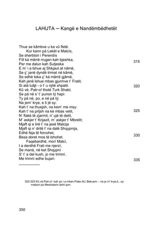LAHUTA ─ Kangë e Nandëmbëdhetët


Thue se kâmbve u ka vû fletë.
      Kur kann pá Lekët e Malcís,
Se sherbtori i Perendís
Fíll ká mârrë rrugen kah bjeshka,                                                       315
Per me dalun kah Sutjeska
E m’ i a lshue aj Shkjaut at nâmë,
Se ç’ janë dyndë trimat në kâmë,
Se edhè toka ç’ ká mârrë gjâmë,
Kah janë lshue mbas gjurmve t’ Fratit,
Si atà luâjt - o t’ u njitë shpatit.                                                    320
Kû vè, Patr-o! thotë Turk Shabi;
Se pá né s’ t’ punon tý hapi:
Ty pá né, po, e né pá tý;
Na jem’ krye, e ti jé sy:
Kah t’ na thuejsh, na kem’ me msy:
Kah t’ na prîjsh na ké mbas vetit,                                                      325
N’ flakë të zjarmit, n' ujë të detit,
M’ askjer t’ Knjazit, m’ askjer t’ Mbretit;
Mjaft qi e lirë t’ na jesë Malcija
Mjaft qi n’ dritë t’ na dalë Shqypnija,
Edhè feja të forcohet,
Besa doret mos të lshohet.                                                              330
      Faqebardhë, morí Malcí,
I a derdhë Frati me njerzí,
Se manà, në ket Shqypní
S’ t’ a del kush, jo me trimní,
Me trimní edhe bujarí.                                                                  335
__________



   320-325 Kû vè,Petr-o!: kah po i a mban,Pater,At,i Bekuem. - na je m' krye,ti...sy:
       malsori pa Meshatarin âsht qorr.




350
 