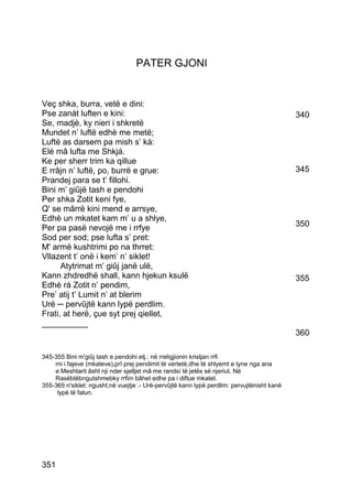 PATER GJONI


Veç shka, burra, vetë e dini:
Pse zanát luften e kini:                                                                    340
Se, madjè, ky nieri i shkretë
Mundet n’ luftë edhè me metë;
Luftë as darsem pa mish s’ ká:
Elé mâ lufta me Shkjá.
Ke per sherr trim ka qillue
E rrâjn n’ luftë, po, burrë e grue:                                                         345
Prandej para se t’ fillohi.
Bini m’ giûjë tash e pendohi
Per shka Zotit keni fye,
Q' se mârrë kini mend e arrsye,
Edhè un mkatet kam m’ u a shlye,
Per pa pasë nevojë me i rrfye                                                               350
Sod per sod; pse lufta s’ pret:
M' armë kushtrimi po na thrret:
Vllazent t’ onë i kem’ n’ siklet!
      Atytrimat m’ giûj janë ulë,
Kann zhdredhë shall, kann hjekun ksulë                                                      355
Edhè rá Zotit n’ pendim,
Pre’ atij t’ Lumit n’ at blerim
Urë ─ pervûjtë kann lypë perdlim.
Frati, at herë, çue syt prej qiellet,
__________
                                                                                            360

345-355 Bini m'giûj tash e pendohi etj.: në rreligjionin kristjan rrfi
    mi i fajeve (mkateve),prî prej pendimit të vertetë,dhe të shlyemt e tyne nga ana
    e Meshtarit âsht nji nder sjelljet mâ me randsí të jetës së njeriut. Në
    Rasëbtëbngutshmebky rrfim bâhet edhe pa i diftue mkatet.
355-365 n'siklet: ngusht,në vuejtje .- Urë-pervûjtë kann lypë perdlim: pervujtënisht kanë
     lypë të falun.




351
 