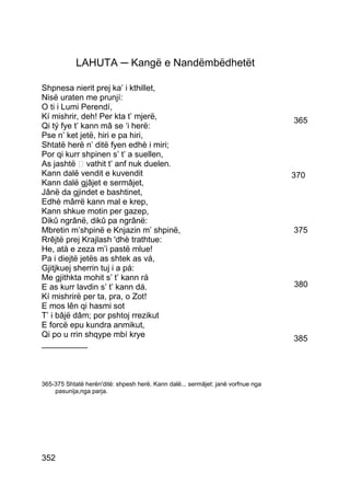 LAHUTA ─ Kangë e Nandëmbëdhetët

Shpnesa nierit prej ka’ i kthillet,
Nisë uraten me prunjí:
O ti i Lumi Perendí,
Kí mishrir, deh! Per kta t’ mjerë,                                                365
Qi tý fye t’ kann mâ se ‘i herë:
Pse n’ ket jetë, hiri e pa hiri,
Shtatë herë n’ ditë fyen edhè i miri;
Por qi kurr shpinen s’ t’ a suellen,
As jashtë  vathit t’ anf nuk duelen.
Kann dalë vendit e kuvendit                                                       370
Kann dalë gjâjet e sermâjet,
Jânë da gjindet e bashtinet,
Edhè mârrë kann mal e krep,
Kann shkue motin per gazep,
Dikû ngrânë, dikû pa ngrânë:
Mbretin m’shpinë e Knjazin m’ shpinë,                                             375
Rrêjtë prej Krajlash 'dhè trathtue:
He, atà e zeza m’i pastë mlue!
Pa i diejtë jetës as shtek as vá,
Gjitjkuej sherrin tuj i a pá:
Me gjithkta mohit s’ t’ kann rá
E as kurr lavdin s’ t’ kann dá.                                                   380
Kí mishrirë per ta, pra, o Zot!
E mos lên qi hasmi sot
T’ i bâjë dâm; por pshtoj rrezikut
E forcë epu kundra anmikut,
Qi po u rrin shqype mbí krye                                                      385
__________



365-375 Shtatë herën'ditë: shpesh herë. Kann dalë... sermâjet: janë vorfnue nga
    pasunija,nga parja.




352
 