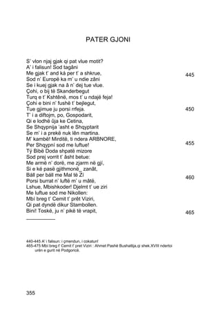 PATER GJONI


S’ vlon njaj gjak qi pat vlue motit?
A’ i falisun! Sod tagâni
Me gjak t’ and ká per t’ a shkrue,                                                        445
Sod n’ Europë ka m’ u ndie zâni
Se i kuej gjak na â n’ dej tue vlue.
Çohi, o bij të Skanderbegut
Turq e t’ Kshtênë, mos t’ u ndajë feja!
Çohi e bini n’ fushë t’ bejlegut,
Tue gjimue ju porsi rrfeja.                                                               450
T’ i a diftojm, po, Gospodarit,
Qi e lodhë ûja ke Cetina,
Se Shqypnija ’asht e Shqyptarit
Se m’ i a prekë nuk lên martina.
M’ kambë! Mirditë, ti ndera ARBNORE,
Per Shqypní sod me luftue!                                                                455
Tý Bibë Doda shpatë mizore
Sod prej vorrit t’ âsht betue:
Me armë n’ dorë, me zjarm në gjí,
Si e ké pasë gjithmonë_ zanât,
Báll per báll me Mal të Zí                                                                460
Porsi burrat n’ luftë m’ u mâtë,
Lshue, Mbishkoder! Djelmt t’ ue ziri
Me luftue sod me Nikollen:
Mbí breg t’ Cemit t’ prêt Viziri,
Qi pat dyndë dikur Stambollen.
Bini! Toskë, ju n’ pikë të vrapit,                                                        465
__________



440-445 A' i falisun: i çmendun, i cokatun!
465-475 Mbí breg t' Cemit t' pret Viziri : Ahmet Pashë Bushatlija,qi shek.XVIII ndertoi
    urën e gurit në Podgoricë.




355
 