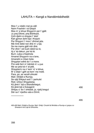 LAHUTA ─ Kangë e Nandëmbëdhetët


Mos t’ u ndalin mal as záll:
Naim Frashëri i rá Qitapit
Mos m’ e lshue Shqypnín per t’ gjáll.
Ju prej Dibret, prej Bishkazit,
Çohi djelm si shqype t’ leta!
Kah gjimon âsht topi i Knjazit:
Per Shqypní t’ mos t’ dhimet jeta.
Mâ mirë dekë nen dhé m’ u kjá,
Se me marre gjáll mbí dhé;
Per dhé t’ vet kush dekë ka rá,
Aj s’ ká dekun, por ká lé.
Burri, Leka e Kastriota
Amanet Shqypnín na e lane,
Amanetin e mban bota:
Shqyptari edhè do t’ a mane.
Prá vetë ferri m’ kâmbë m’ u çue
Me sa çeta ká n' at jetë,
Shqyptarín na s’ kem’ m’ e lshue,
M’ e diejt t’ gjith se kem’ me metë.
Para, po, se vendit shkulet
Mali i Shêjtit e Rumija,
Se njâj Shkjaut sod t’ i perkulet
Rob i shitun Shqyptarija.
Kû jânë t’ bijt e Skanderbegut,
Kû jânë bijt e Dukagjinit                                                                    490
Shkjau s’ do t’ shklasë, jo, njatij bregut
Dér sa t’ rrjedhe vala e Drinit.
__________

                                                                                             495

485-490 Mali i Shêjtit e Rumija: Mali i Shêjt i Oroshit të Mirditës e Rumija e Ljarjes e e
    Shestanit mbi Liqê të Shkodrës.




356
 