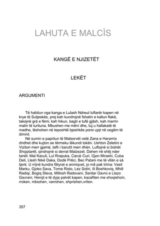 LAHUTA E MALCÌS

                     KANGË E NJIZETËT


                                LEKËT


ARGUMENTI


     Të habitun nga kanga e Lulash Ndreut luftarër kapen në
krye të Sutjeskës, prej kah kundrojnë fshatin e kallun flakë,
takojnë grá e fëmi, kah hikun, bagtí e tufë gjâsh, kah marrin
malin të turituna. Mbushen me mëní dhe, tuj u hallakatë të
madhe, lëshohen në teposhtë bjeshkës porsi ujqt në cegëm të
dimnit.
     Në sumin e papritun të Malsorvët vetë Zana e Haramís
dridhet dhe kujton se tërmeku lëkundi tokën. Ushton Zeletini e
Vizitori merr gjamë, tafti i barutit merr dhén. Luftojnë si bishët
Shqiptarët, qindrojnë si derrat Malzezet. Dahen në shêj nder
tanët: Mal Kaculi, Lul Rrapuka, Caruk Curi, Gjon Mirashi, Cuba
Deli, Llesh Nikë Daka, Dodë Prêci, Bec Patani me të vllán e sá
tjerë. U rrijnë kundra fëtyrat e anmiqvet, jo mâ pak trima: Vasil
Marku, Gjoko Sava, Toma Risto, Lez Sotiri, Ili Boshkoviq, Mhill
Radiqi, Bogiq Steva, Millosh Radovani, Serdar Gavro e Llazo
Gavrani, Herojt e të dyja palvët kapen, kacafiten me shoqishoin,
rroken, rrëxohen, varrohen, shprishen,vriten.




357
 