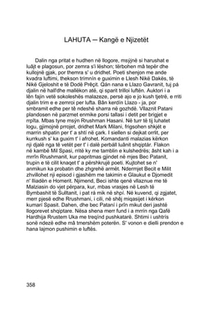 LAHUTA ─ Kangë e Njizetët


      Dalin nga pritat e hudhen në llogore, msýjnë si harushat e
luâjt e plagosun, por zemra s'i lëshon; tërbohen mâ tepër dhe
kullojnë gjak, por themra s' u dridhet. Poeti shenjon me ande
kvadra luftimi, thekson trímnín e guximin e Llesh Nikë Dakës, të
Nikë Gjeloshit e të Dodë Prêçit. Qán nana e Llazo Gavranit, tuj pá
djalin në hall'dhe mallëkon atë, qi sparit trilloi luftën. Auktori i a
lên fajin vetë sokoleshës malazeze, persè ajo e jo kush tjetrë, e rriti
djalin trim e e zemroi per lufta. Bân kerdín Llazo - ja, por
smbramit edhe per tê ndeshë sharra në gozhdë. Vllaznit Patani
plandosen në parzmet enmike porsi tallasi i detit per brigjet e
rrpîta. Mbas tyne msýn Rrushman Hasani. Në turr të tij luhatet
logu, gjimojnë prrojet, dridhet Mark Milani, frigsohen shkjét e
marrin shpatin per t' a shtí në çark. I siellen si dejkat orrlit, per
kurrkush s' ka guxim t' i afrohet. Komandanti malazias kërkon
nji djalë nga të vetët per t' i dalë perbáll luânit shqiptár. Flakon
në kambë Mil Spasi, rritë ky me tamblin e kulshedrës; âsht kah i a
mrrîn Rrushmanit, kur papritmas gjindet në mjes Bec Patanit,
trupin e të cilit knaqet t' a përshkrujë poeti. Kujtohet se n'
anmikun ka probatin dhe zhgrehë armët. Ndermjet Becit e Milit
zhvillohet nji episod i gjashëm me takimin e Glaukut e Djomedit
n' Iliadën e Homerit. Njimend, Beci ishte qenë vllaznue me të
Malziasin do vjet përpara, kur, mbas vrasjes në Lesh të
Bymbashit të Sulltanit, i pat rá mik në shpí. Né kuvend, qi zgjatet,
merr pjesë edhe Rrushmani, i cili, në shêj miqasijet i kërkon
kumarí Spasit. Dahen, dhe bec Pataní i prîn mikut deri jashtë
llogorevet shqiptare. Nësa shena merr fund i a mrrín nga Qafë
Hardhija Rrustem Uka me treqínd pushkatarë. Shtimi i ushtrís
sonë ndezë edhe mâ tmershëm poterën. S' vonon e dielli prendon e
hana lajmon pushimin e luftës.




358
 
