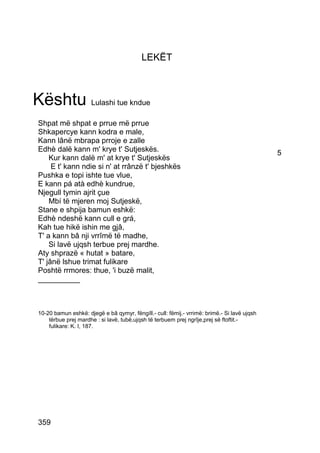 LEKËT



Kështu Lulashi tue kndue
 Shpat më shpat e prrue më prrue
 Shkapercye kann kodra e male,
 Kann lânë mbrapa prroje e zalle
 Edhè dalë kann m' krye t' Sutjeskës.                                                         5
     Kur kann dalë m' at krye t' Sutjeskës
      E t' kann ndie si n' at rrânzë t' bjeshkës
 Pushka e topi ishte tue vlue,
 E kann pá atà edhè kundrue,
 Njegull tymin ajrit çue
     Mbí të mjeren moj Sutjeskë,
 Stane e shpija bamun eshkë:
 Edhè ndeshë kann cull e grá,
 Kah tue hikë ishin me gjâ,
 T' a kann bâ nji vrrîmë të madhe,
     Si lavë ujqsh terbue prej mardhe.
 Aty shprazë « hutat » batare,
 T' jânë lshue trimat fulikare
 Poshtë rrmores: thue, 'i buzë malit,
 __________



 10-20 bamun eshkë: djegë e bâ qymyr, fëngíll.- cull: fëmij.- vrrimë: brimë.- Si lavë ujqsh
     tërbue prej mardhe : si lavë, tubë,ujqsh të terbuem prej ngrîje,prej së ftoftit.-
     fulikare: K. I, 187.




 359
 